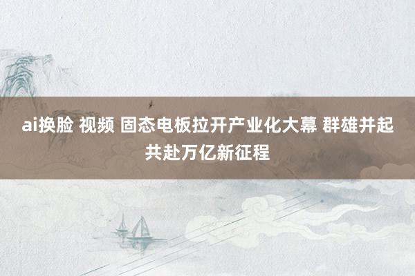 ai换脸 视频 固态电板拉开产业化大幕 群雄并起共赴万亿新征程