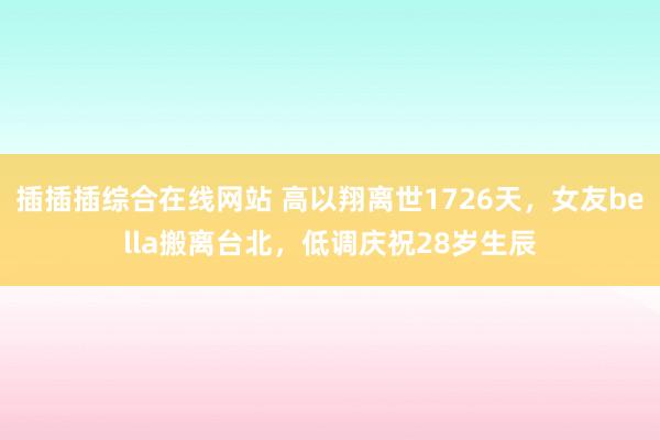 插插插综合在线网站 高以翔离世1726天，女友bella搬离台北，低调庆祝28岁生辰