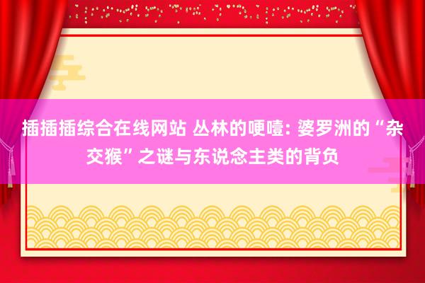 插插插综合在线网站 丛林的哽噎: 婆罗洲的“杂交猴”之谜与东说念主类的背负