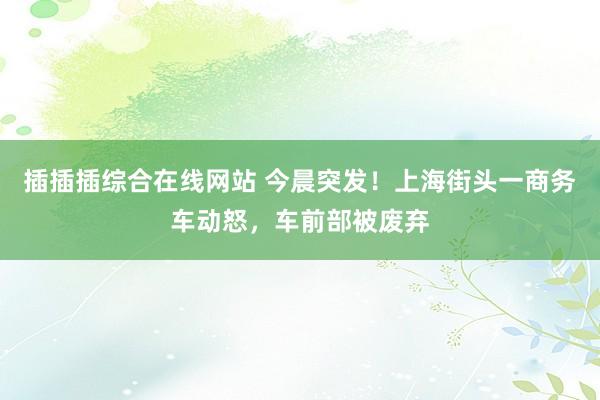 插插插综合在线网站 今晨突发！上海街头一商务车动怒，车前部被废弃