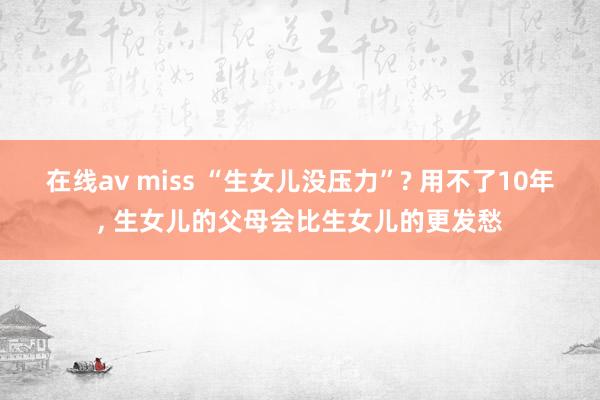 在线av miss “生女儿没压力”? 用不了10年, 生女儿的父母会比生女儿的更发愁