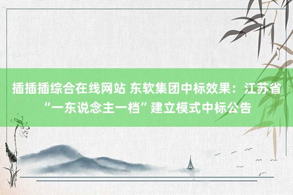 插插插综合在线网站 东软集团中标效果：江苏省“一东说念主一档”建立模式中标公告