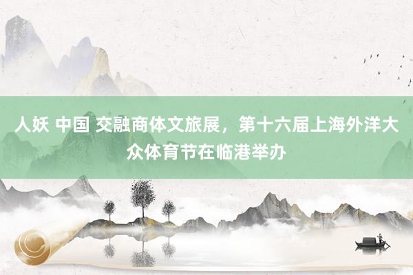 人妖 中国 交融商体文旅展，第十六届上海外洋大众体育节在临港举办