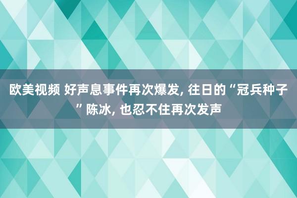 欧美视频 好声息事件再次爆发, 往日的“冠兵种子”陈冰, 也忍不住再次发声