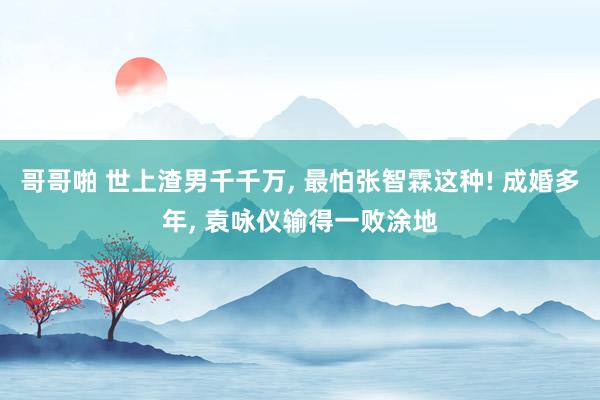 哥哥啪 世上渣男千千万, 最怕张智霖这种! 成婚多年, 袁咏仪输得一败涂地