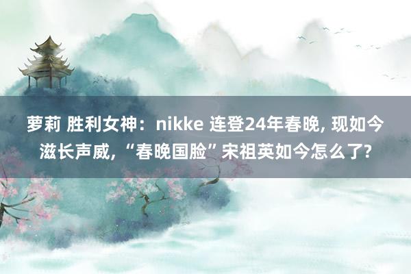 萝莉 胜利女神：nikke 连登24年春晚, 现如今滋长声威, “春晚国脸”宋祖英如今怎么了?