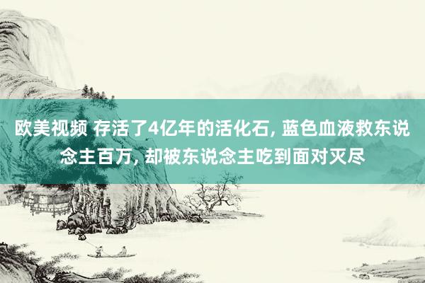 欧美视频 存活了4亿年的活化石, 蓝色血液救东说念主百万, 却被东说念主吃到面对灭尽