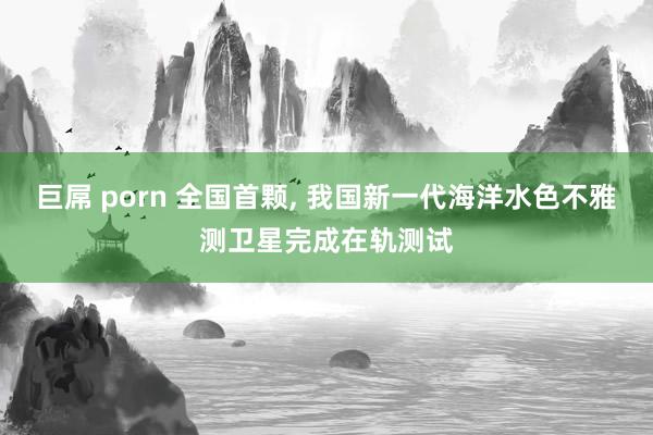 巨屌 porn 全国首颗, 我国新一代海洋水色不雅测卫星完成在轨测试