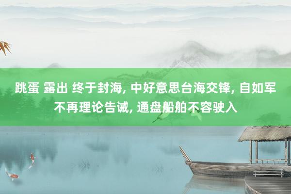 跳蛋 露出 终于封海, 中好意思台海交锋, 自如军不再理论告诫, 通盘船舶不容驶入