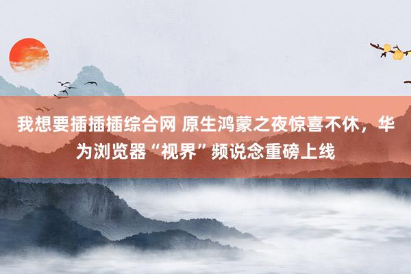我想要插插插综合网 原生鸿蒙之夜惊喜不休，华为浏览器“视界”频说念重磅上线
