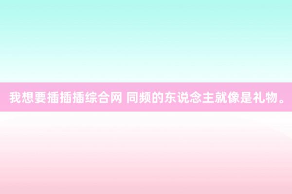 我想要插插插综合网 同频的东说念主就像是礼物。