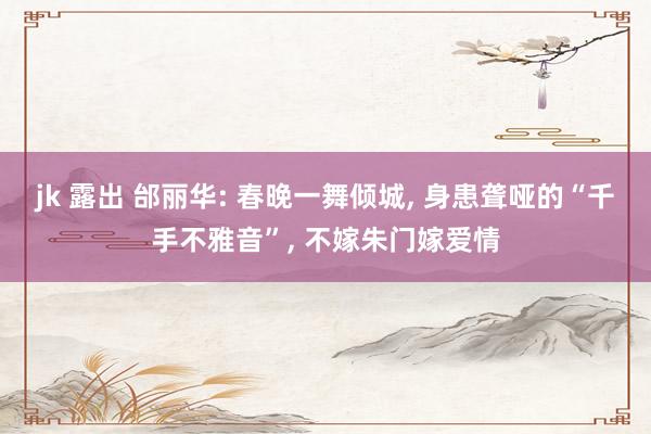 jk 露出 邰丽华: 春晚一舞倾城, 身患聋哑的“千手不雅音”, 不嫁朱门嫁爱情