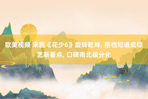 欧美视频 宋茜《花少6》旋转乾坤, 搭档知道成综艺新看点, 口碑南北极分化