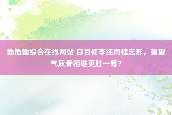 插插插综合在线网站 白百何李纯同框忘形，望望气质骨相谁更胜一筹？