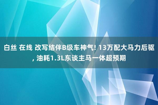 白丝 在线 改写结伴B级车神气! 13万配大马力后驱, 油耗1.3L东谈主马一体超预期