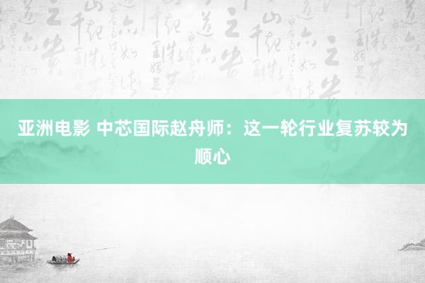 亚洲电影 中芯国际赵舟师：这一轮行业复苏较为顺心
