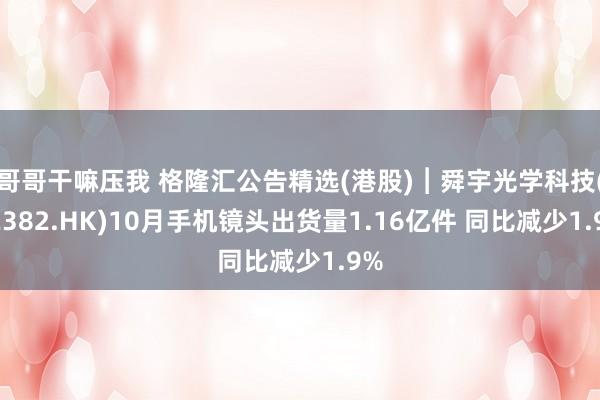 哥哥干嘛压我 格隆汇公告精选(港股)︱舜宇光学科技(02382.HK)10月手机镜头出货量1.16亿件 同比减少1.9%