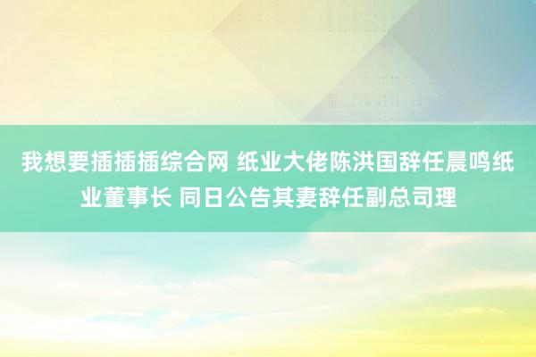 我想要插插插综合网 纸业大佬陈洪国辞任晨鸣纸业董事长 同日公告其妻辞任副总司理