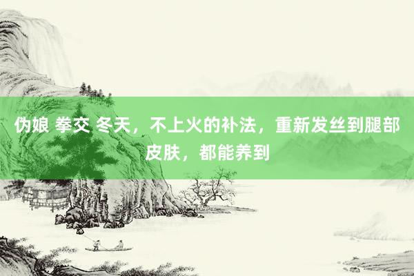 伪娘 拳交 冬天，不上火的补法，重新发丝到腿部皮肤，都能养到