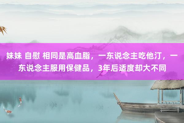 妹妹 自慰 相同是高血脂，一东说念主吃他汀，一东说念主服用保健品，3年后适度却大不同