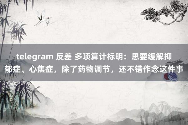 telegram 反差 多项算计标明：思要缓解抑郁症、心焦症，除了药物调节，还不错作念这件事