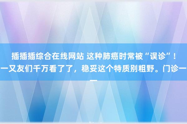 插插插综合在线网站 这种肺癌时常被“误诊”！一又友们千万看了了，稳妥这个特质别粗野。门诊一