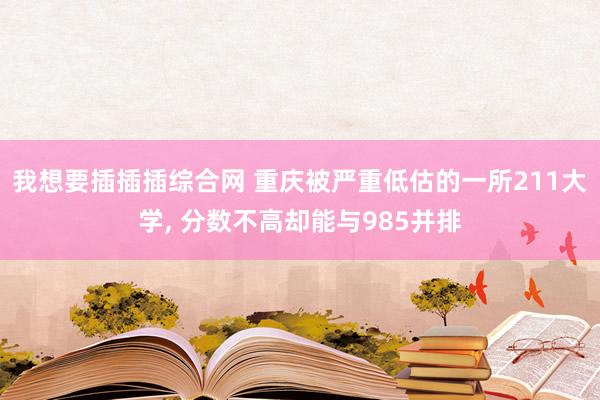 我想要插插插综合网 重庆被严重低估的一所211大学, 分数不高却能与985并排