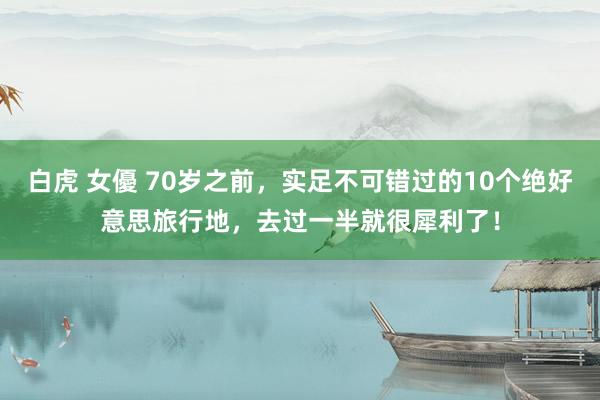 白虎 女優 70岁之前，实足不可错过的10个绝好意思旅行地，去过一半就很犀利了！