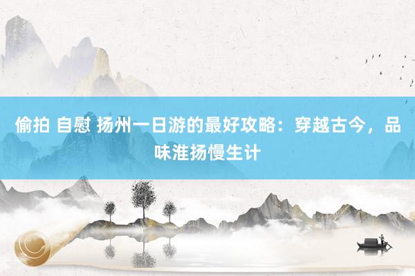 偷拍 自慰 扬州一日游的最好攻略：穿越古今，品味淮扬慢生计