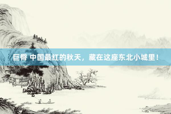 巨臀 中国最红的秋天，藏在这座东北小城里！