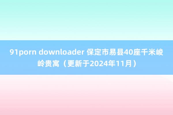 91porn downloader 保定市易县40座千米峻岭贵寓（更新于2024年11月）