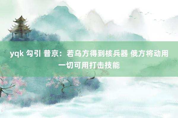 yqk 勾引 普京：若乌方得到核兵器 俄方将动用一切可用打击技能