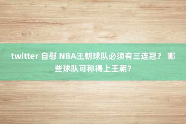 twitter 自慰 NBA王朝球队必须有三连冠？ 哪些球队可称得上王朝？