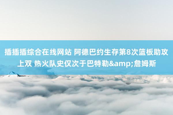 插插插综合在线网站 阿德巴约生存第8次篮板助攻上双 热火队史仅次于巴特勒&詹姆斯