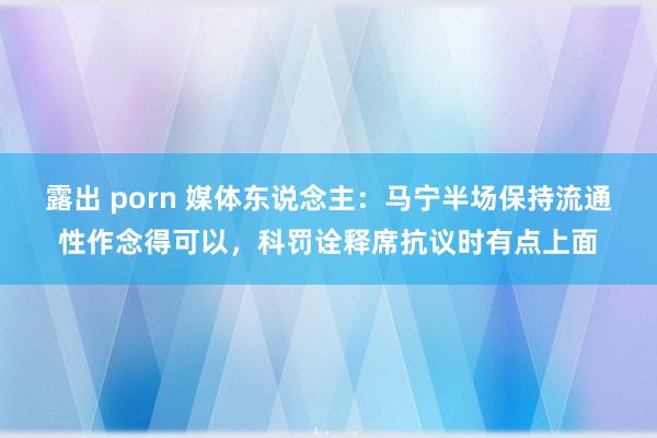 露出 porn 媒体东说念主：马宁半场保持流通性作念得可以，科罚诠释席抗议时有点上面