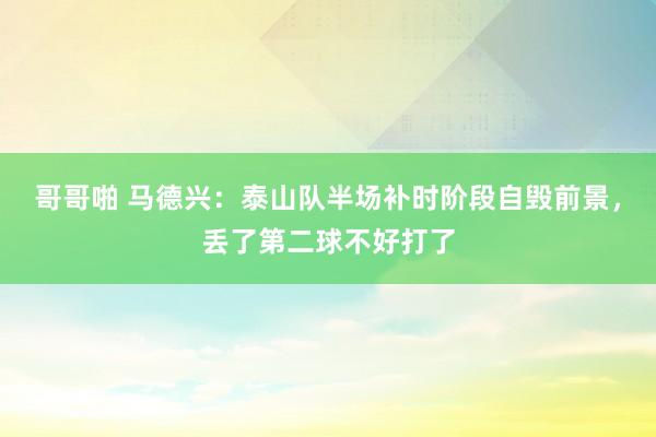 哥哥啪 马德兴：泰山队半场补时阶段自毁前景，丢了第二球不好打了