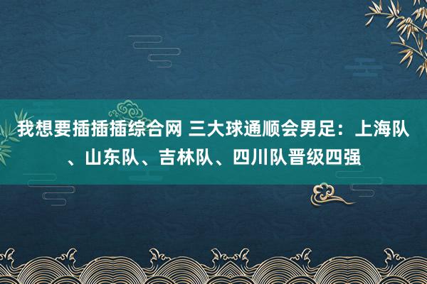 我想要插插插综合网 三大球通顺会男足：上海队、山东队、吉林队、四川队晋级四强