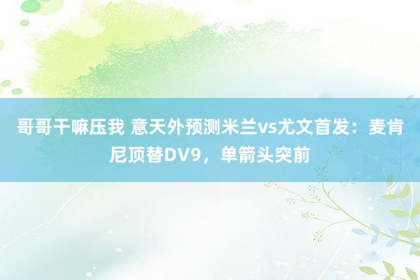 哥哥干嘛压我 意天外预测米兰vs尤文首发：麦肯尼顶替DV9，单箭头突前