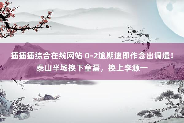 插插插综合在线网站 0-2逾期速即作念出调遣！泰山半场换下童磊，换上李源一