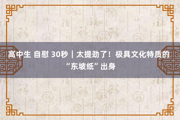 高中生 自慰 30秒｜太提劲了！极具文化特质的 “东坡纸”出身