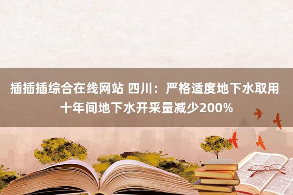 插插插综合在线网站 四川：严格适度地下水取用 十年间地下水开采量减少200%