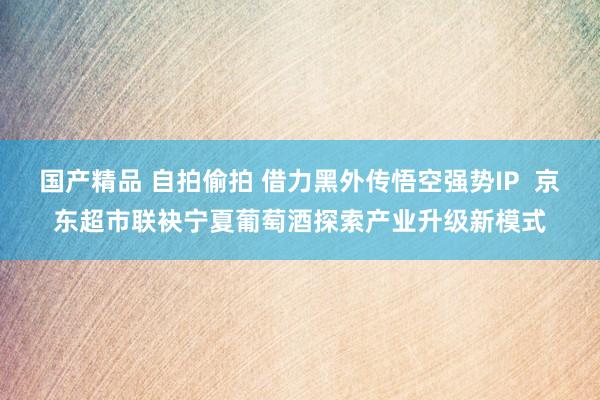国产精品 自拍偷拍 借力黑外传悟空强势IP  京东超市联袂宁夏葡萄酒探索产业升级新模式