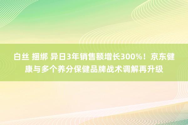 白丝 捆绑 异日3年销售额增长300%！京东健康与多个养分保健品牌战术调解再升级
