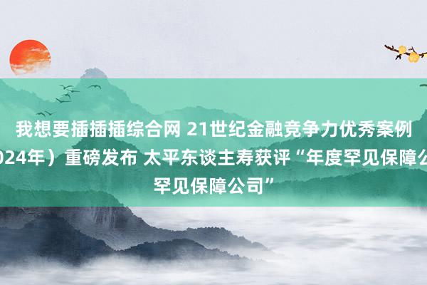 我想要插插插综合网 21世纪金融竞争力优秀案例（2024年）重磅发布 太平东谈主寿获评“年度罕见保障公司”