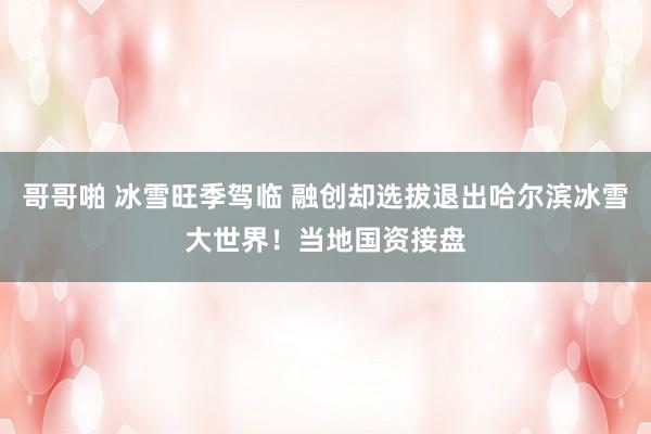 哥哥啪 冰雪旺季驾临 融创却选拔退出哈尔滨冰雪大世界！当地国资接盘