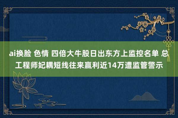 ai换脸 色情 四倍大牛股日出东方上监控名单 总工程师妃耦短线往来赢利近14万遭监管警示