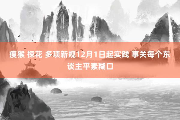 瘦猴 探花 多项新规12月1日起实践 事关每个东谈主平素糊口