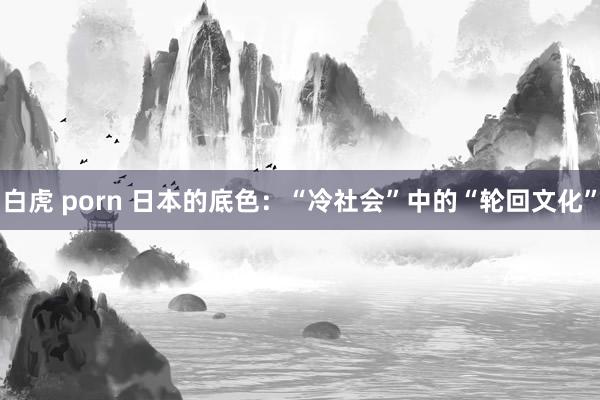 白虎 porn 日本的底色：“冷社会”中的“轮回文化”