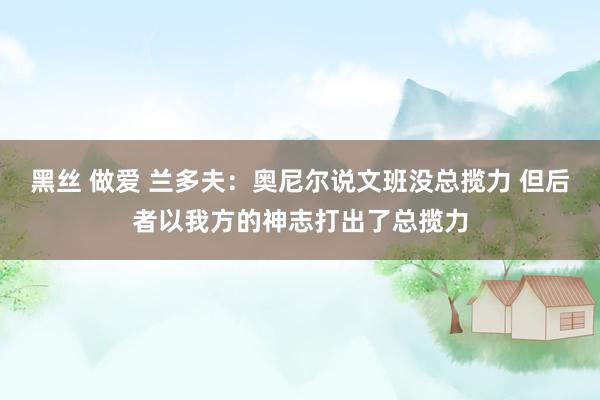 黑丝 做爱 兰多夫：奥尼尔说文班没总揽力 但后者以我方的神志打出了总揽力