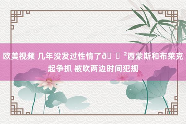 欧美视频 几年没发过性情了😲西蒙斯和布莱克起争抓 被吹两边时间犯规